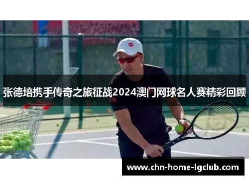 张德培携手传奇之旅征战2024澳门网球名人赛精彩回顾