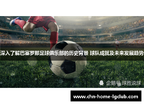 深入了解巴塞罗那足球俱乐部的历史背景 球队成就及未来发展趋势