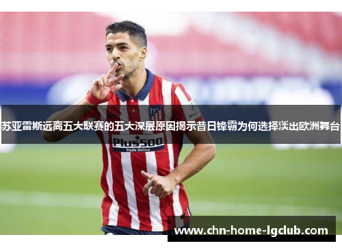 苏亚雷斯远离五大联赛的五大深层原因揭示昔日锋霸为何选择淡出欧洲舞台