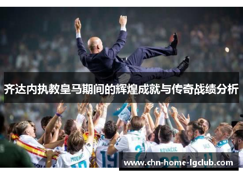 齐达内执教皇马期间的辉煌成就与传奇战绩分析