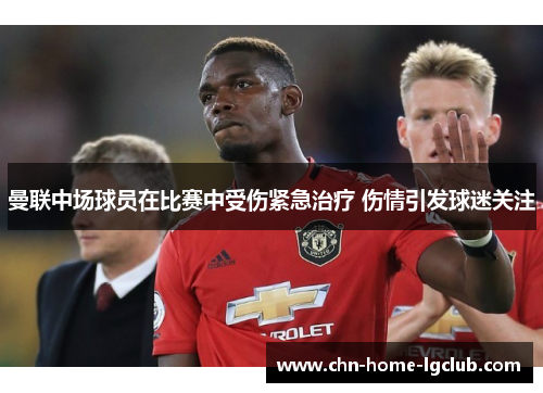 曼联中场球员在比赛中受伤紧急治疗 伤情引发球迷关注 曼联中场球员在比赛中受伤紧急治疗 伤情引发球迷关注