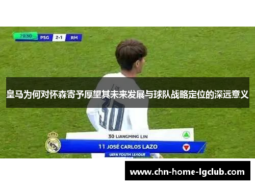 皇马为何对怀森寄予厚望其未来发展与球队战略定位的深远意义