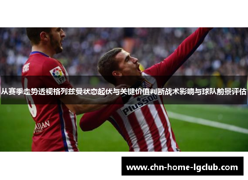 从赛季走势透视格列兹曼状态起伏与关键价值判断战术影响与球队前景评估