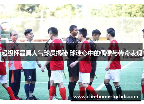 超级杯最具人气球员揭秘 球迷心中的偶像与传奇表现