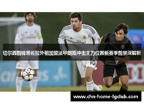 切尔西前锋恩佐拉外租加盟法甲朗斯冲击主力位置新赛季前景深解析