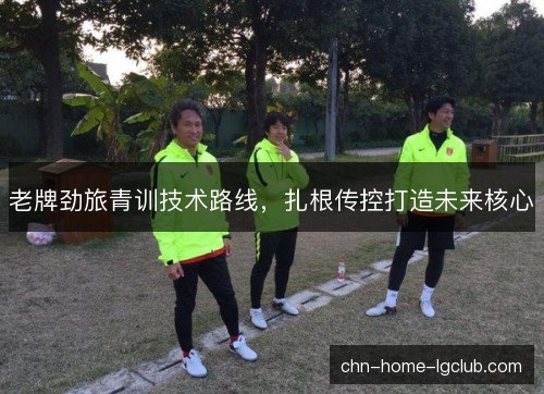 老牌劲旅青训技术路线,扎根传控打造未来核心 老牌劲旅青训技术路线,扎根传控打造未来核心