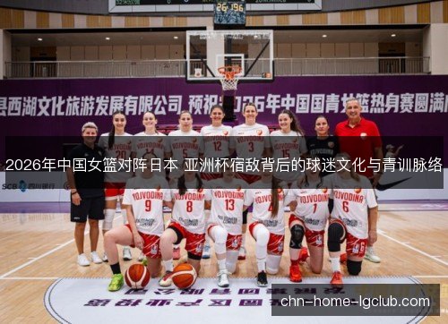 2026年中国女篮对阵日本 亚洲杯宿敌背后的球迷文化与青训脉络 2026年中国女篮对阵日本 亚洲杯宿敌背后的球迷文化与青训脉络